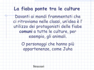 Strazzari
La fiaba ponte tra le culture
Davanti ai mondi frammentati che
ci ritroviamo nelle classi, un’idea è l’
utilizzo dei protagonisti delle fiabe
comuni a tutte le culture, per
esempio, gli animali.
O personaggi che hanno più
appartenenze, come Juha
 