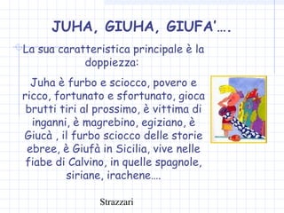 Strazzari
JUHA, GIUHA, GIUFA’….
La sua caratteristica principale è la
doppiezza:
Juha è furbo e sciocco, povero e
ricco, fortunato e sfortunato, gioca
brutti tiri al prossimo, è vittima di
inganni, è magrebino, egiziano, è
Giucà , il furbo sciocco delle storie
ebree, è Giufà in Sicilia, vive nelle
fiabe di Calvino, in quelle spagnole,
siriane, irachene….
 