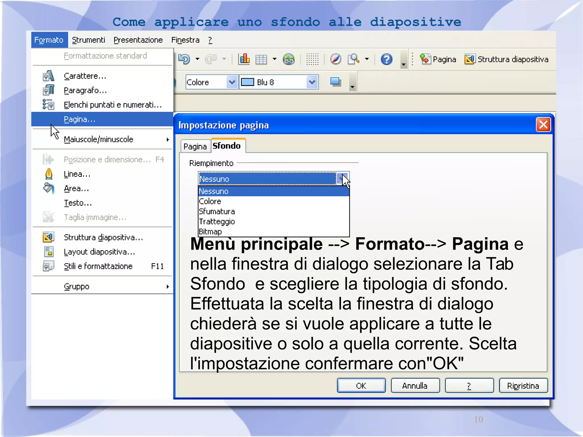 10 
Come applicare uno sfondo alle diapositive 
Menù principale --> Formato--> Pagina e 
nella finestra di dialogo selezionare la Tab 
Sfondo e scegliere la tipologia di sfondo. 
Effettuata la scelta la finestra di dialogo 
chiederà se si vuole applicare a tutte le 
diapositive o solo a quella corrente. Scelta 
l'impostazione confermare con"OK" 
 