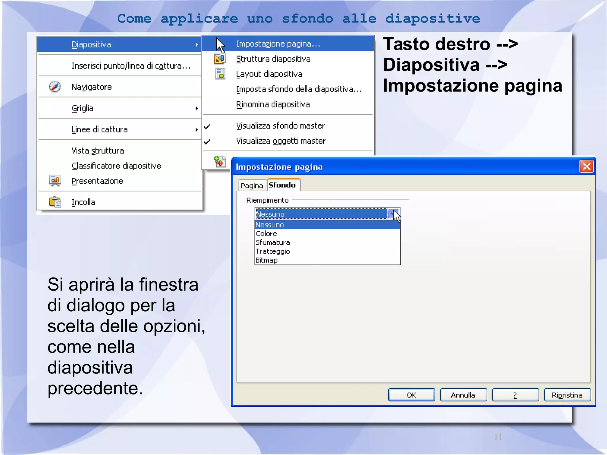 11 
Come applicare uno sfondo alle diapositive 
Tasto destro --> 
Diapositiva --> 
Impostazione pagina 
Si aprirà la finestra 
di dialogo per la 
scelta delle opzioni, 
come nella 
diapositiva 
precedente. 
 