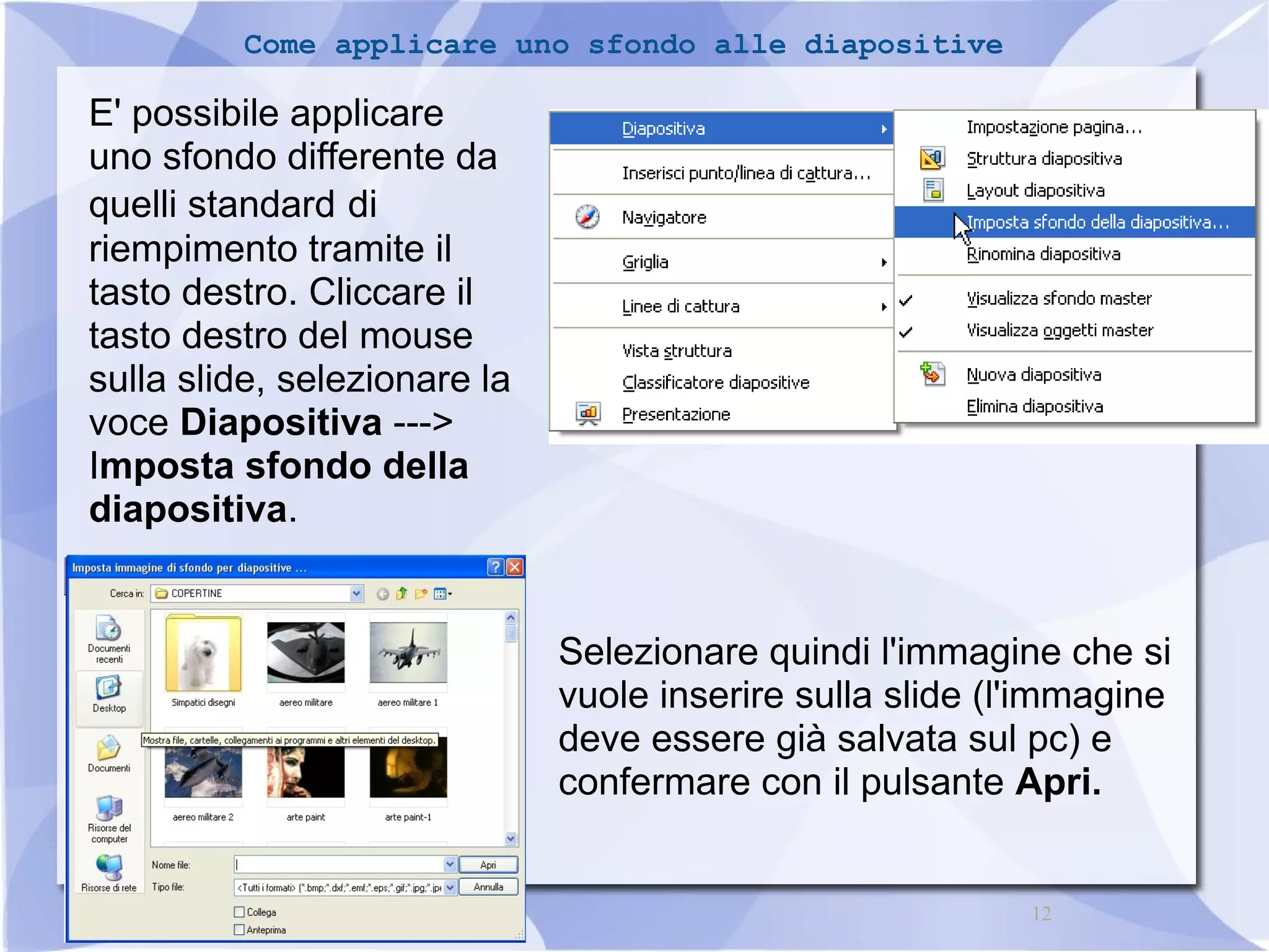 12 
Come applicare uno sfondo alle diapositive 
E' possibile applicare 
uno sfondo differente da 
quelli standard di 
riempimento tramite il 
tasto destro. Cliccare il 
tasto destro del mouse 
sulla slide, selezionare la 
voce Diapositiva ---> 
Imposta sfondo della 
diapositiva. 
Selezionare quindi l'immagine che si 
vuole inserire sulla slide (l'immagine 
deve essere già salvata sul pc) e 
confermare con il pulsante Apri. 
 