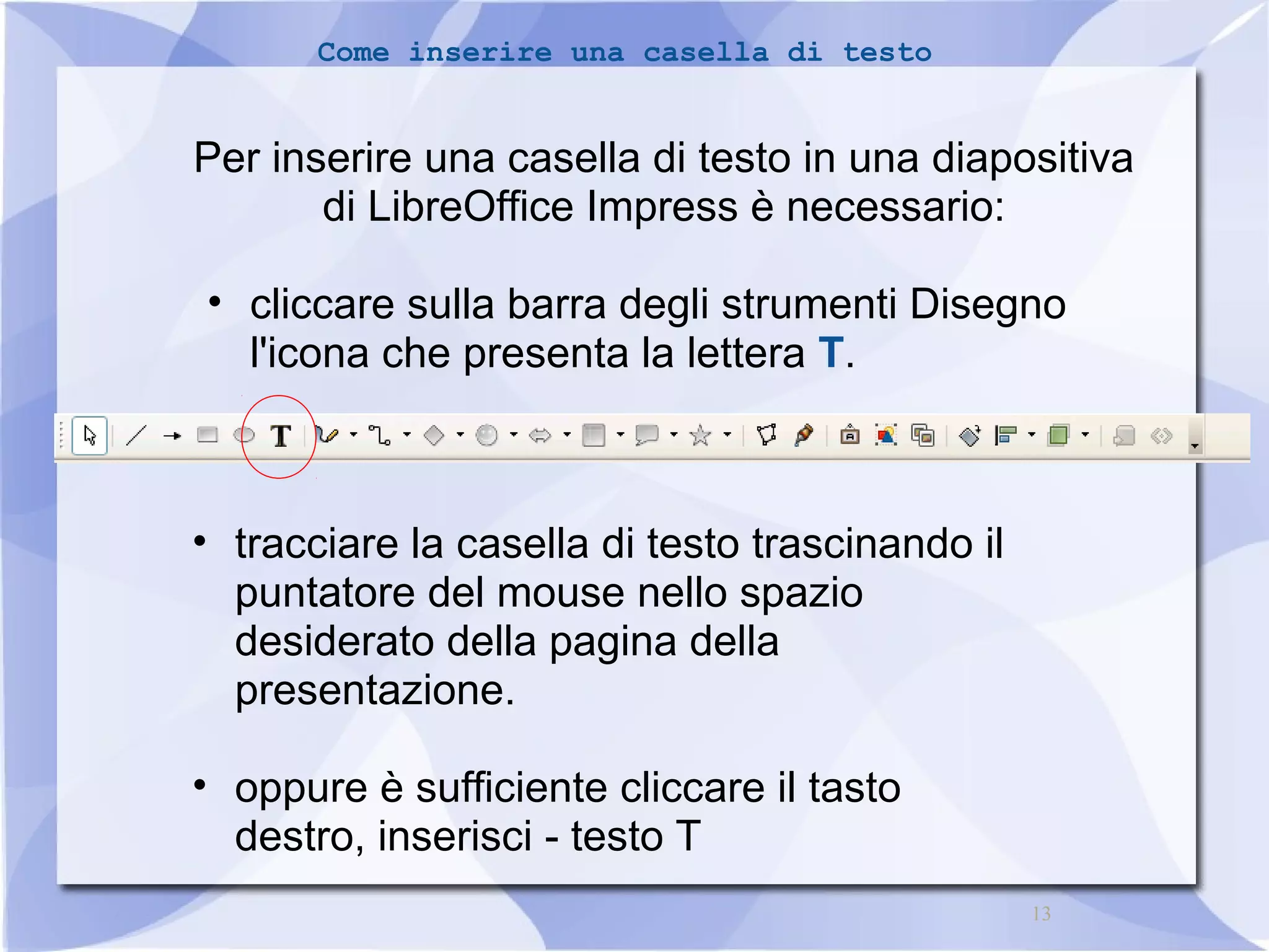 13 
Come inserire una casella di testo 
Per inserire una casella di testo in una diapositiva 
di LibreOffice Impress è necessario: 
• cliccare sulla barra degli strumenti Disegno 
l'icona che presenta la lettera T. 
• tracciare la casella di testo trascinando il 
puntatore del mouse nello spazio 
desiderato della pagina della 
presentazione. 
• oppure è sufficiente cliccare il tasto 
destro, inserisci - testo T 
 