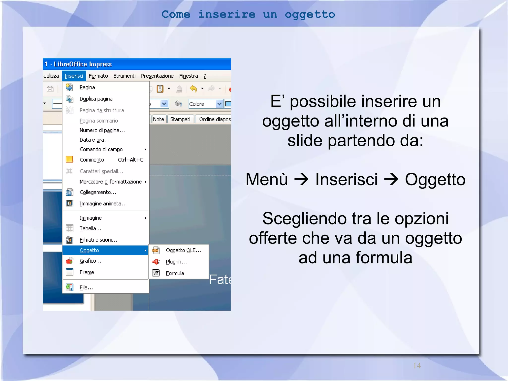 14 
Come inserire un oggetto 
E’ possibile inserire un 
oggetto all’interno di una 
slide partendo da: 
Menù  Inserisci  Oggetto 
Scegliendo tra le opzioni 
offerte che va da un oggetto 
ad una formula 
 