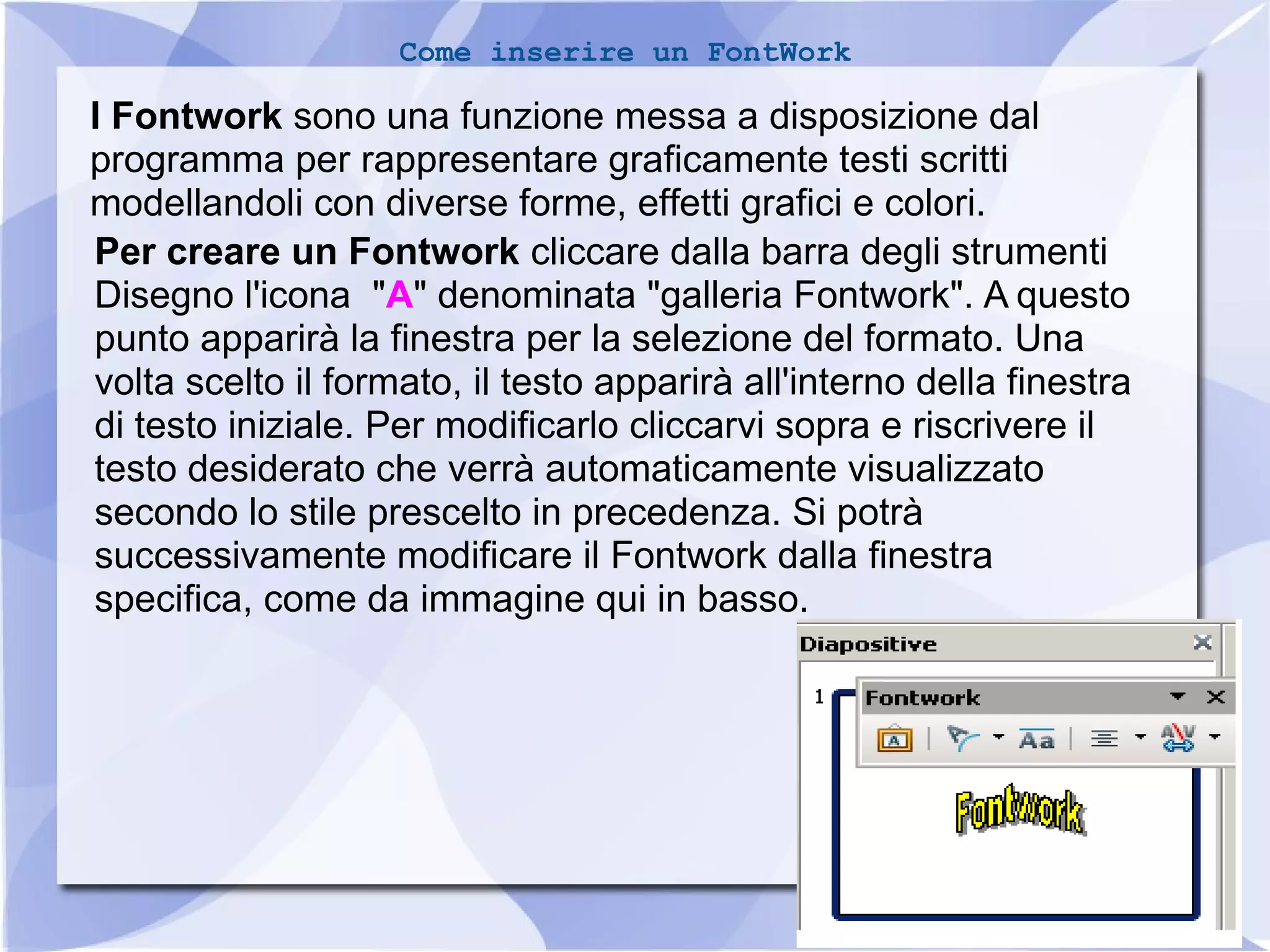 15 
Come inserire un FontWork 
I Fontwork sono una funzione messa a disposizione dal 
programma per rappresentare graficamente testi scritti 
modellandoli con diverse forme, effetti grafici e colori. 
Per creare un Fontwork cliccare dalla barra degli strumenti 
Disegno l'icona "A" denominata "galleria Fontwork". A questo 
punto apparirà la finestra per la selezione del formato. Una 
volta scelto il formato, il testo apparirà all'interno della finestra 
di testo iniziale. Per modificarlo cliccarvi sopra e riscrivere il 
testo desiderato che verrà automaticamente visualizzato 
secondo lo stile prescelto in precedenza. Si potrà 
successivamente modificare il Fontwork dalla finestra 
specifica, come da immagine qui in basso. 
 