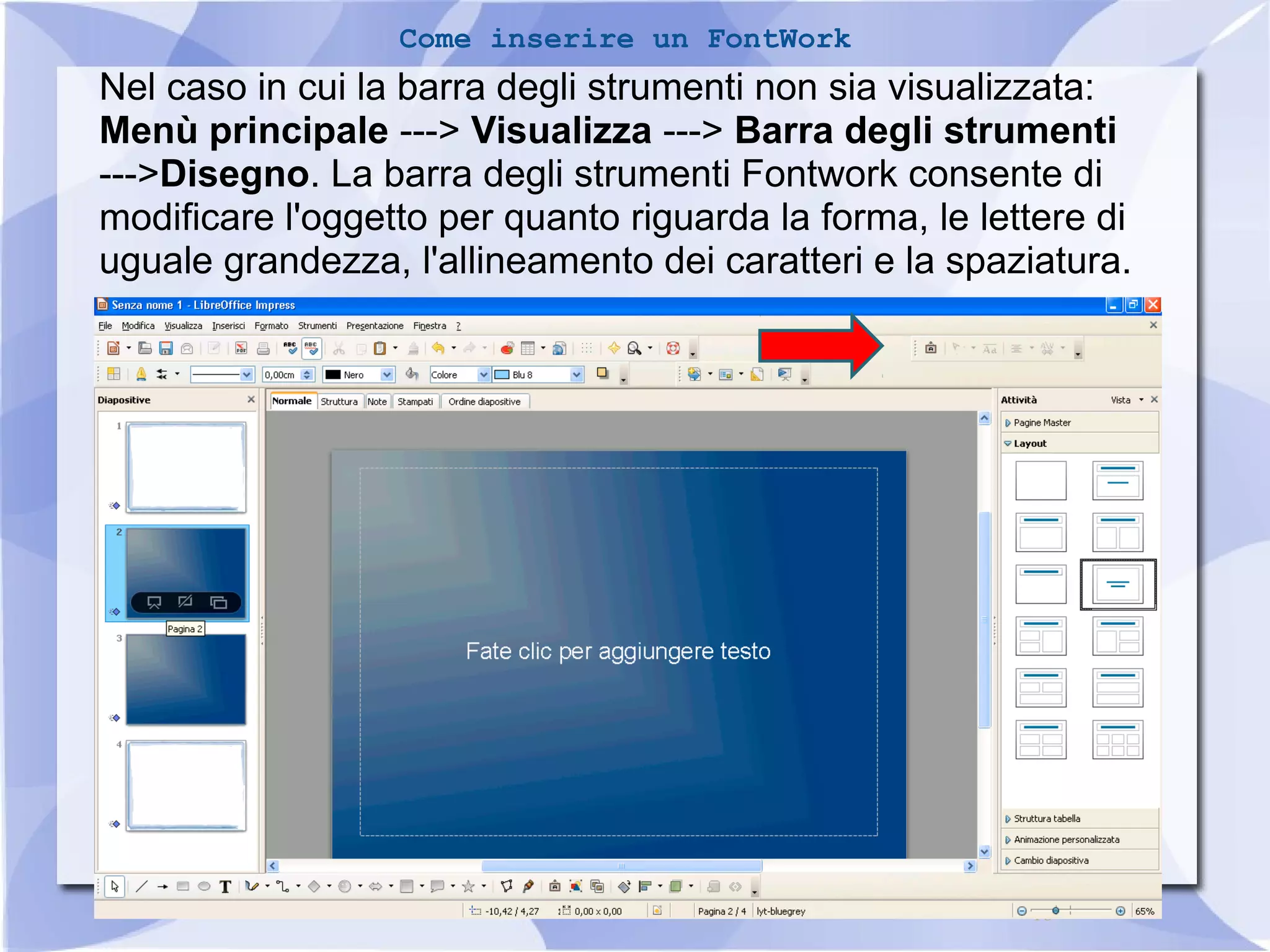 16 
Come inserire un FontWork 
Nel caso in cui la barra degli strumenti non sia visualizzata: 
Menù principale ---> Visualizza ---> Barra degli strumenti 
--->Disegno. La barra degli strumenti Fontwork consente di 
modificare l'oggetto per quanto riguarda la forma, le lettere di 
uguale grandezza, l'allineamento dei caratteri e la spaziatura. 
 