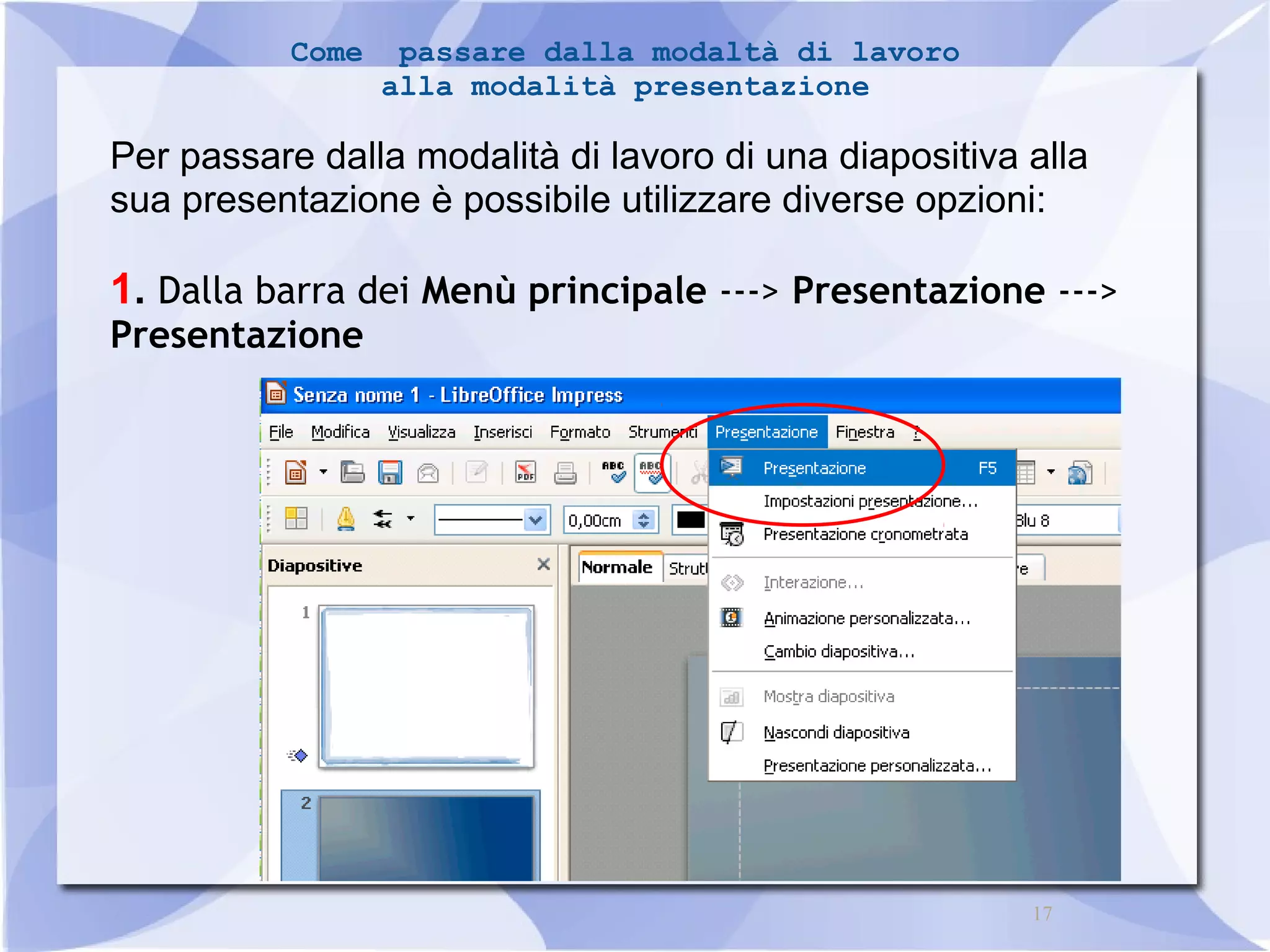 17 
Come passare dalla modaltà di lavoro 
alla modalità presentazione 
Per passare dalla modalità di lavoro di una diapositiva alla 
sua presentazione è possibile utilizzare diverse opzioni: 
1. Dalla barra dei Menù principale ---> Presentazione ---> 
Presentazione 
 