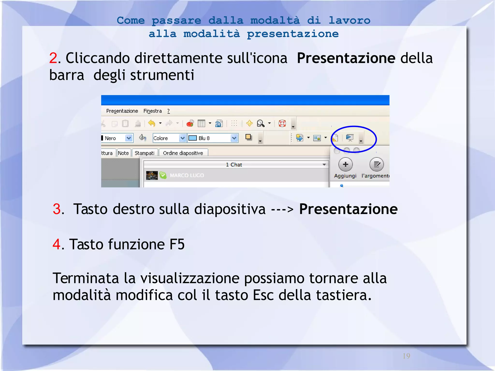 19 
Come passare dalla modaltà di lavoro 
alla modalità presentazione 
2. Cliccando direttamente sull'icona Presentazione della 
barra degli strumenti 
3. Tasto destro sulla diapositiva ---> Presentazione 
4. Tasto funzione F5 
Terminata la visualizzazione possiamo tornare alla 
modalità modifica col il tasto Esc della tastiera. 
 