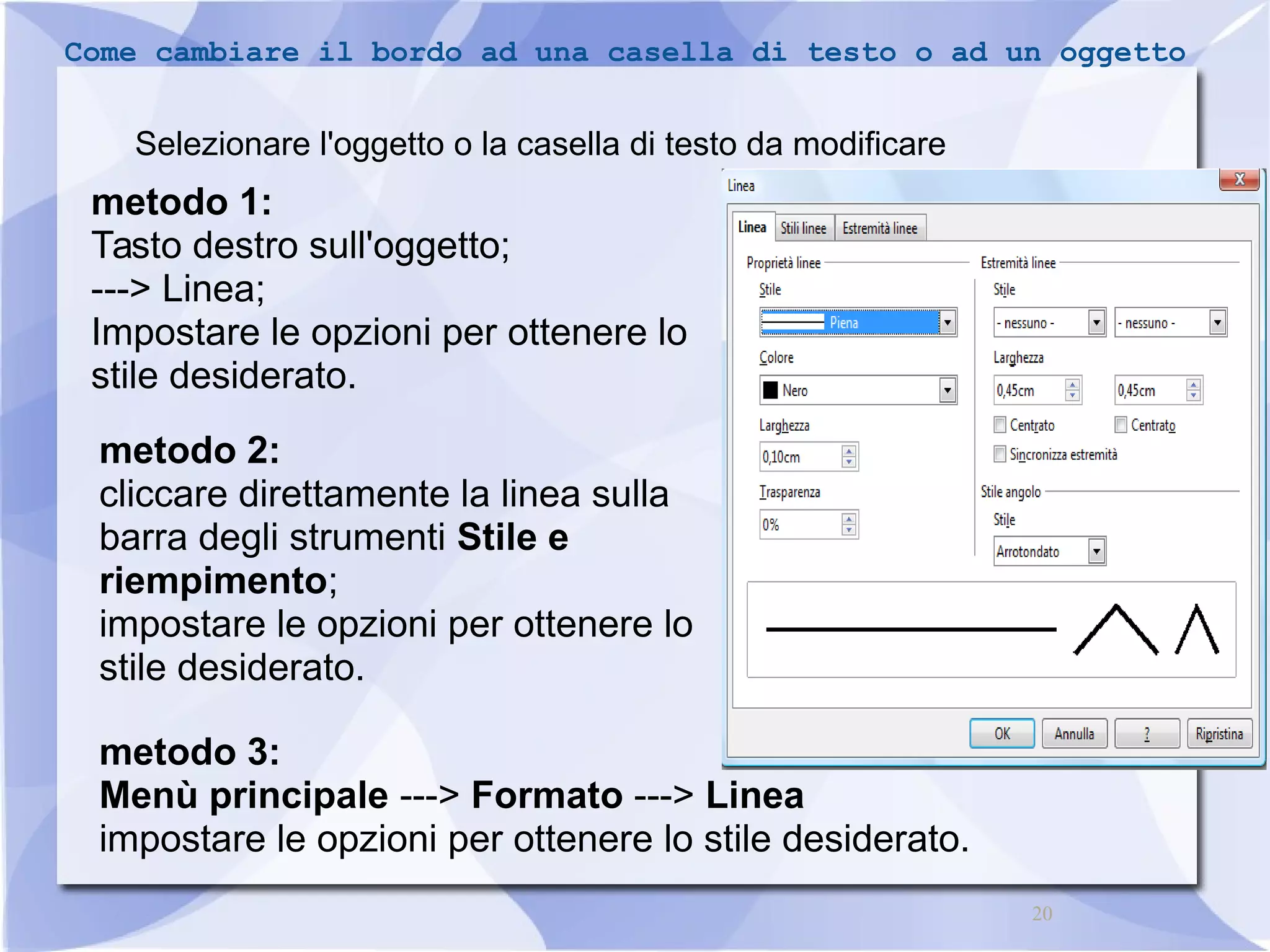 Come cambiare il bordo ad una casella di testo o ad un oggetto 
20 
Selezionare l'oggetto o la casella di testo da modificare 
metodo 1: 
Tasto destro sull'oggetto; 
---> Linea; 
Impostare le opzioni per ottenere lo 
stile desiderato. 
metodo 2: 
cliccare direttamente la linea sulla 
barra degli strumenti Stile e 
riempimento; 
impostare le opzioni per ottenere lo 
stile desiderato. 
metodo 3: 
Menù principale ---> Formato ---> Linea 
impostare le opzioni per ottenere lo stile desiderato. 
 