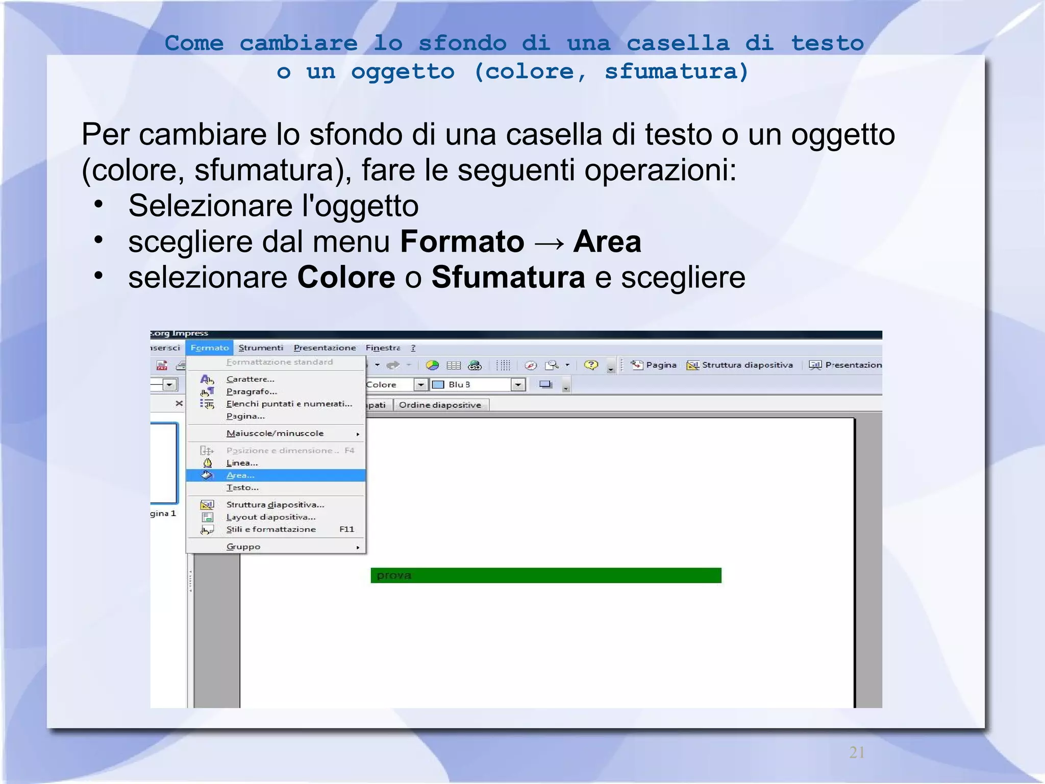 Come cambiare lo sfondo di una casella di testo 
21 
o un oggetto (colore, sfumatura) 
Per cambiare lo sfondo di una casella di testo o un oggetto 
(colore, sfumatura), fare le seguenti operazioni: 
• Selezionare l'oggetto 
• scegliere dal menu Formato → Area 
• selezionare Colore o Sfumatura e scegliere 
 