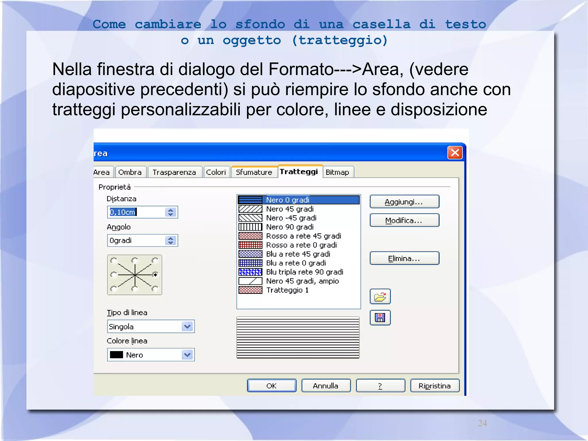 Come cambiare lo sfondo di una casella di testo 
24 
o un oggetto (tratteggio) 
Nella finestra di dialogo del Formato--->Area, (vedere 
diapositive precedenti) si può riempire lo sfondo anche con 
tratteggi personalizzabili per colore, linee e disposizione 
 
