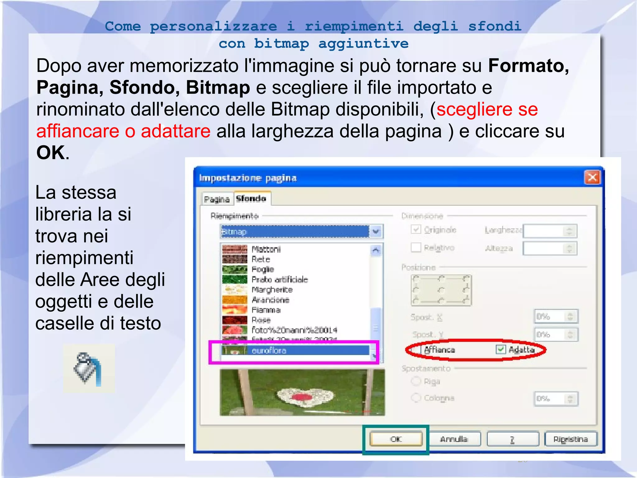 Come personalizzare i riempimenti degli sfondi 
Dopo aver memorizzato l'immagine si può tornare su Formato, 
Pagina, Sfondo, Bitmap e scegliere il file importato e 
rinominato dall'elenco delle Bitmap disponibili, (scegliere se 
affiancare o adattare alla larghezza della pagina ) e cliccare su 
OK. 
La stessa 
libreria la si 
trova nei 
riempimenti 
delle Aree degli 
oggetti e delle 
caselle di testo 
26 
con bitmap aggiuntive 
A 
 