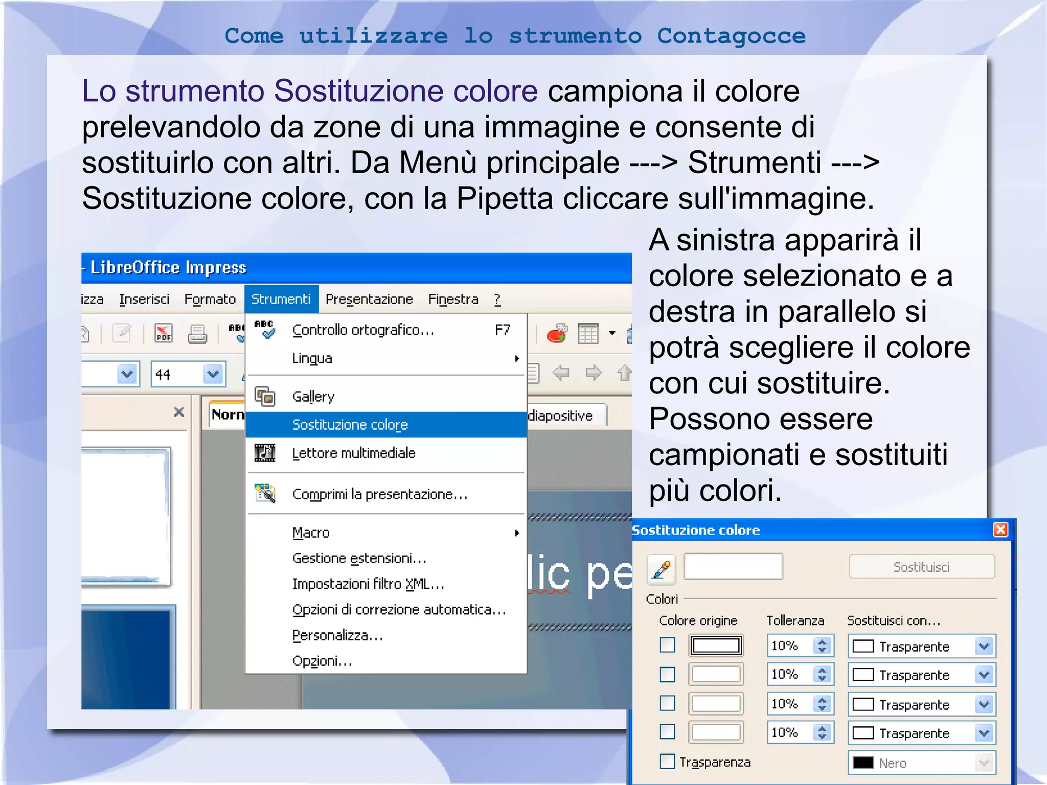 27 
Come utilizzare lo strumento Contagocce 
Lo strumento Sostituzione colore campiona il colore 
prelevandolo da zone di una immagine e consente di 
sostituirlo con altri. Da Menù principale ---> Strumenti ---> 
Sostituzione colore, con la Pipetta cliccare sull'immagine. 
A sinistra apparirà il 
colore selezionato e a 
destra in parallelo si 
potrà scegliere il colore 
con cui sostituire. 
Possono essere 
campionati e sostituiti 
più colori. 
 