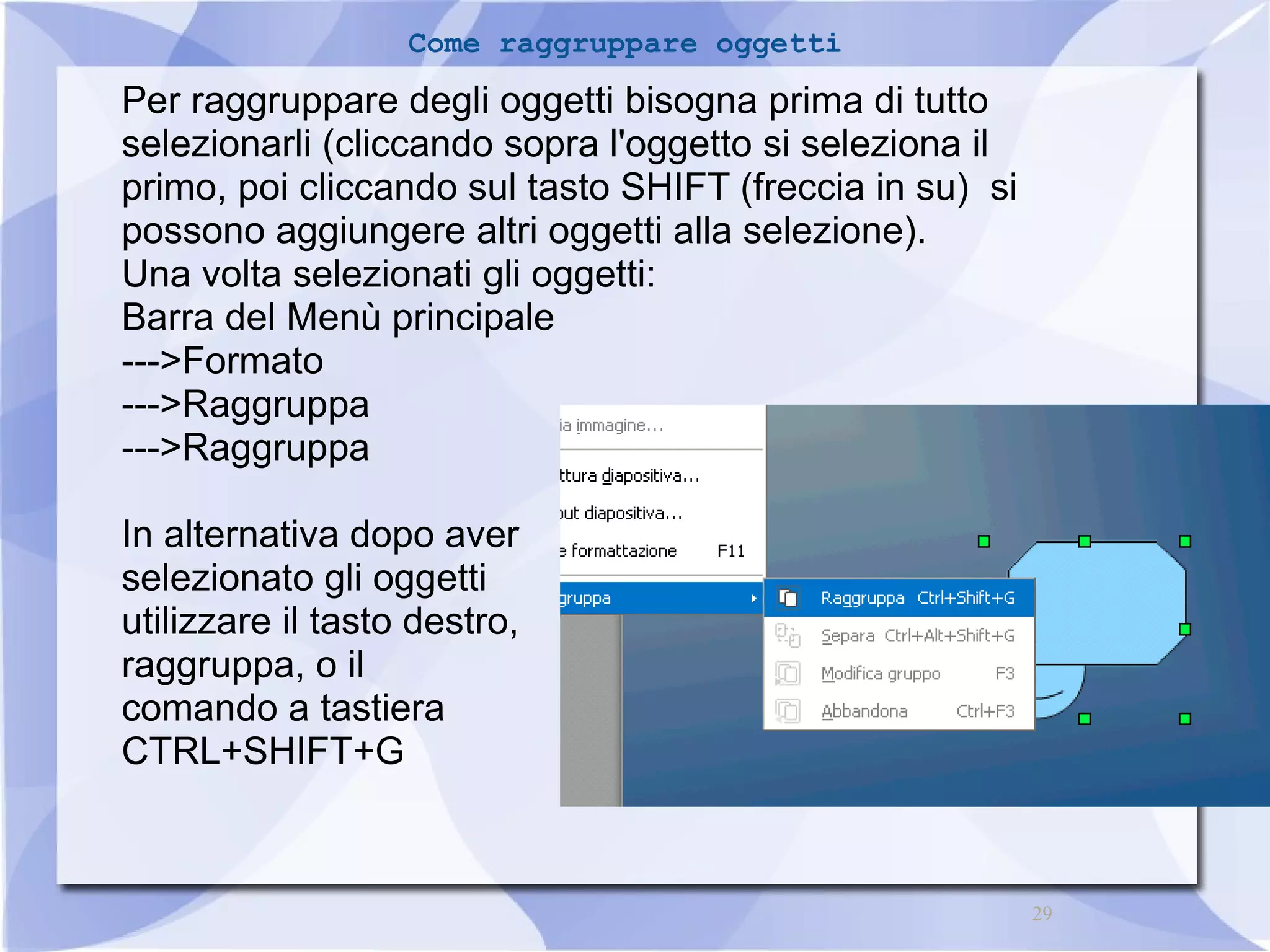 29 
Come raggruppare oggetti 
Per raggruppare degli oggetti bisogna prima di tutto 
selezionarli (cliccando sopra l'oggetto si seleziona il 
primo, poi cliccando sul tasto SHIFT (freccia in su) si 
possono aggiungere altri oggetti alla selezione). 
Una volta selezionati gli oggetti: 
Barra del Menù principale 
--->Formato 
--->Raggruppa 
--->Raggruppa 
In alternativa dopo aver 
selezionato gli oggetti 
utilizzare il tasto destro, 
raggruppa, o il 
comando a tastiera 
CTRL+SHIFT+G 
 