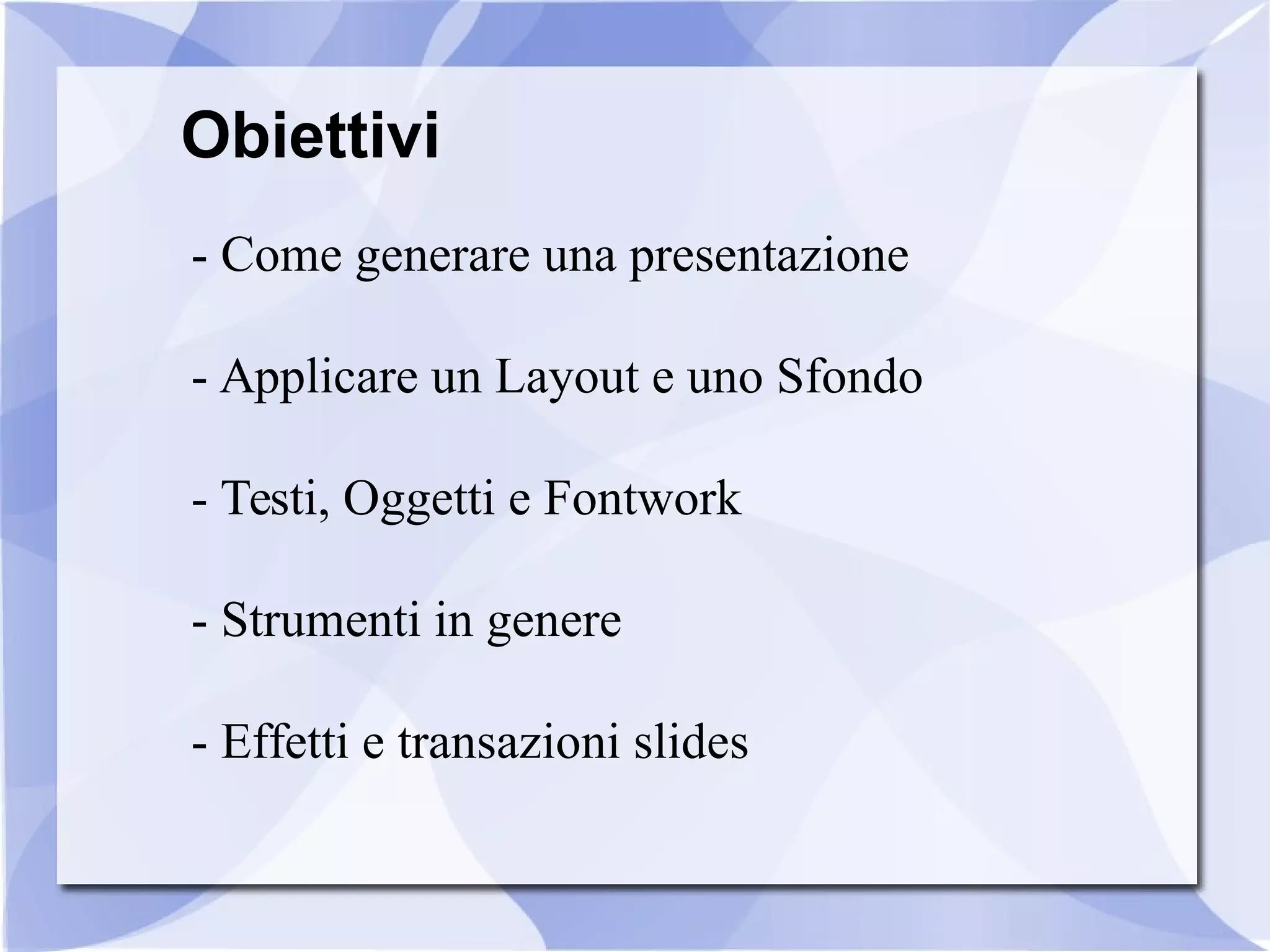 Obiettivi 
- Come generare una presentazione 
- Applicare un Layout e uno Sfondo 
- Testi, Oggetti e Fontwork 
- Strumenti in genere 
- Effetti e transazioni slides 
 