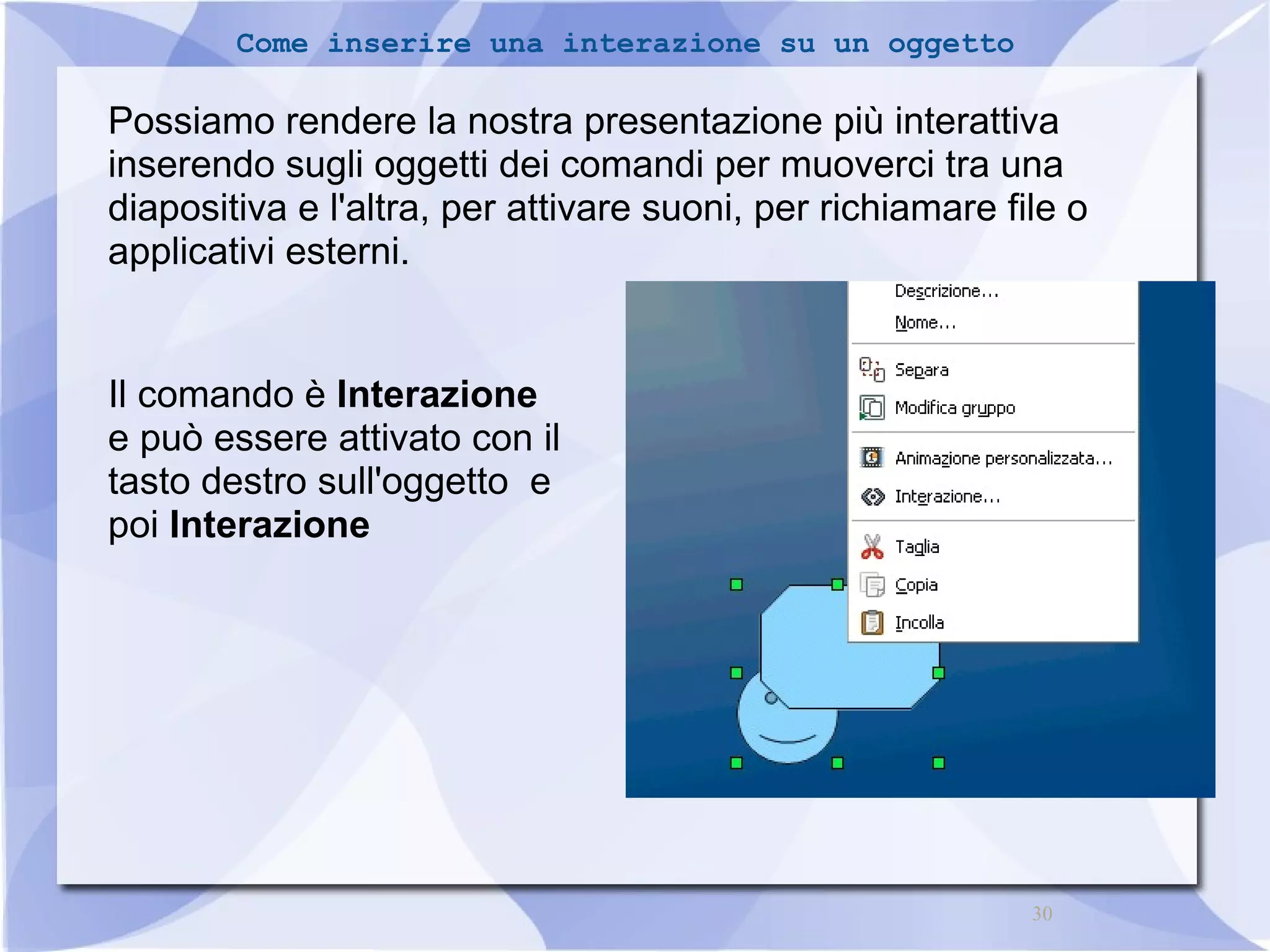 30 
Come inserire una interazione su un oggetto 
Possiamo rendere la nostra presentazione più interattiva 
inserendo sugli oggetti dei comandi per muoverci tra una 
diapositiva e l'altra, per attivare suoni, per richiamare file o 
applicativi esterni. 
Il comando è Interazione 
e può essere attivato con il 
tasto destro sull'oggetto e 
poi Interazione 
 