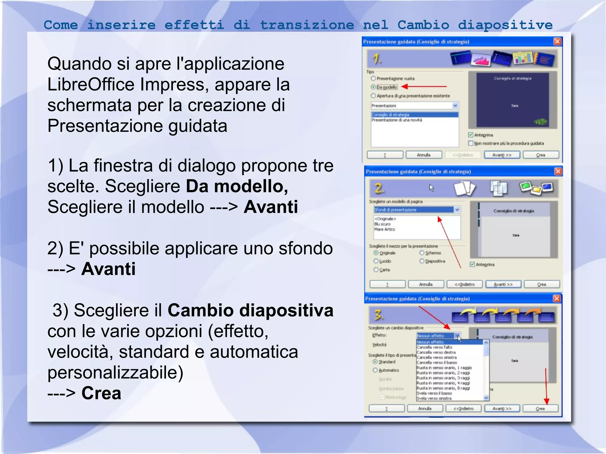 Come inserire effetti di transizione nel Cambio diapositive 
Quando si apre l'applicazione 
LibreOffice Impress, appare la 
schermata per la creazione di 
Presentazione guidata 
1 ) La finestra di dialogo propone tre 
scelte. Scegliere Da modello, 
Scegliere il modello ---> Avanti 
2) E' possibile applicare uno sfondo 
---> Avanti 
3) Scegliere il Cambio diapositiva 
con le varie opzioni (effetto, 
velocità, standard e automatica 
personalizzabile) 
---> Crea 
33 
 