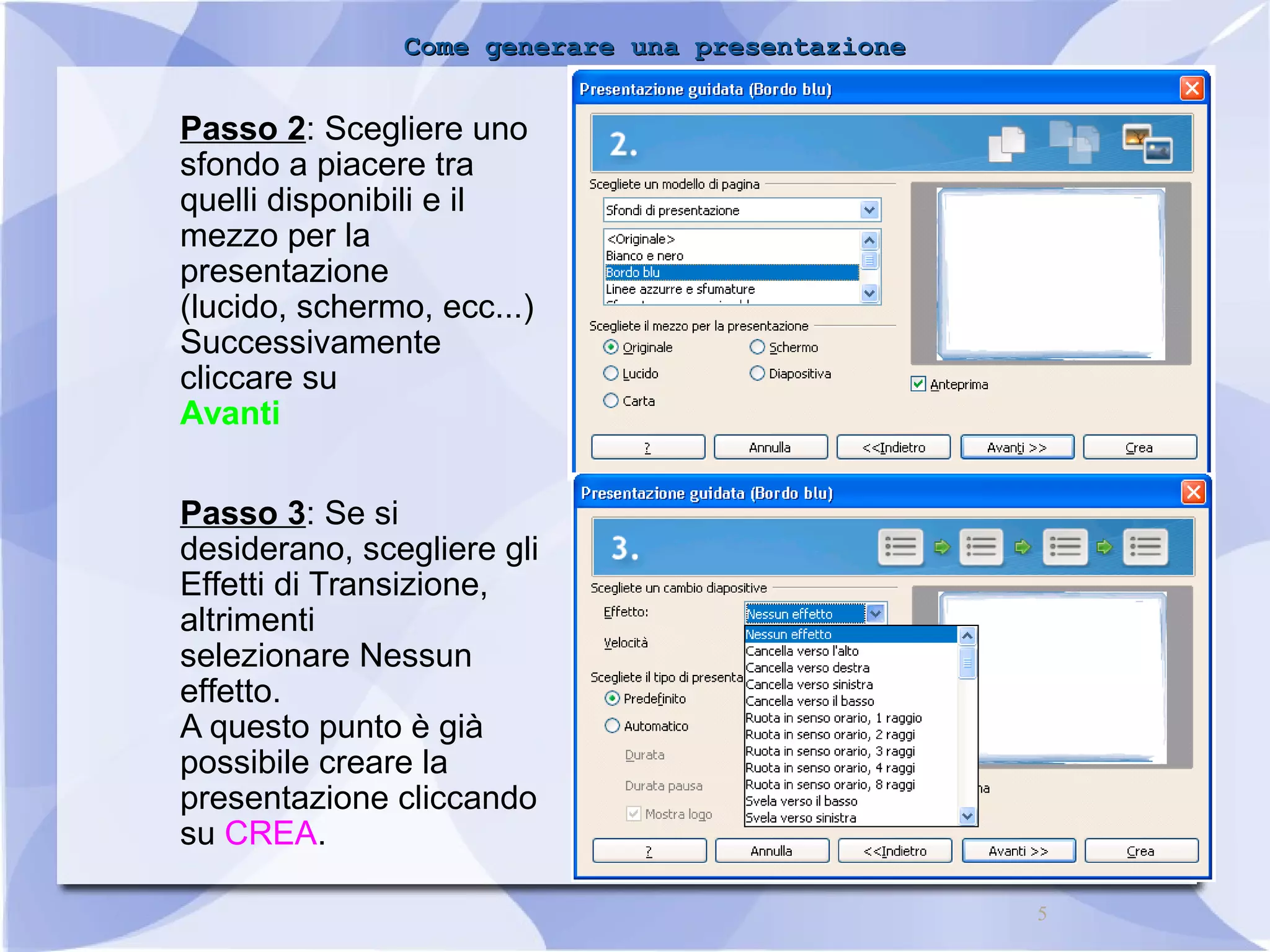 CCoommee ggeenneerraarree uunnaa pprreesseennttaazziioonnee 
5 
Passo 2: Scegliere uno 
sfondo a piacere tra 
quelli disponibili e il 
mezzo per la 
presentazione 
(lucido, schermo, ecc...) 
Successivamente 
cliccare su 
Avanti 
Passo 3: Se si 
desiderano, scegliere gli 
Effetti di Transizione, 
altrimenti 
selezionare Nessun 
effetto. 
A questo punto è già 
possibile creare la 
presentazione cliccando 
su CREA. 
 