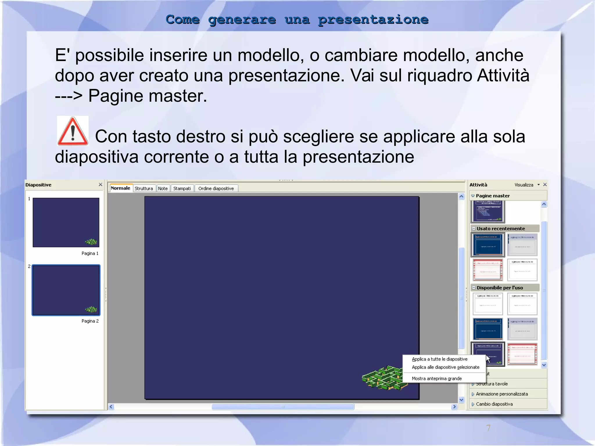 CCoommee ggeenneerraarree uunnaa pprreesseennttaazziioonnee 
E' possibile inserire un modello, o cambiare modello, anche 
dopo aver creato una presentazione. Vai sul riquadro Attività 
---> Pagine master. 
Con tasto destro si può scegliere se applicare alla sola 
7 
diapositiva corrente o a tutta la presentazione 
 