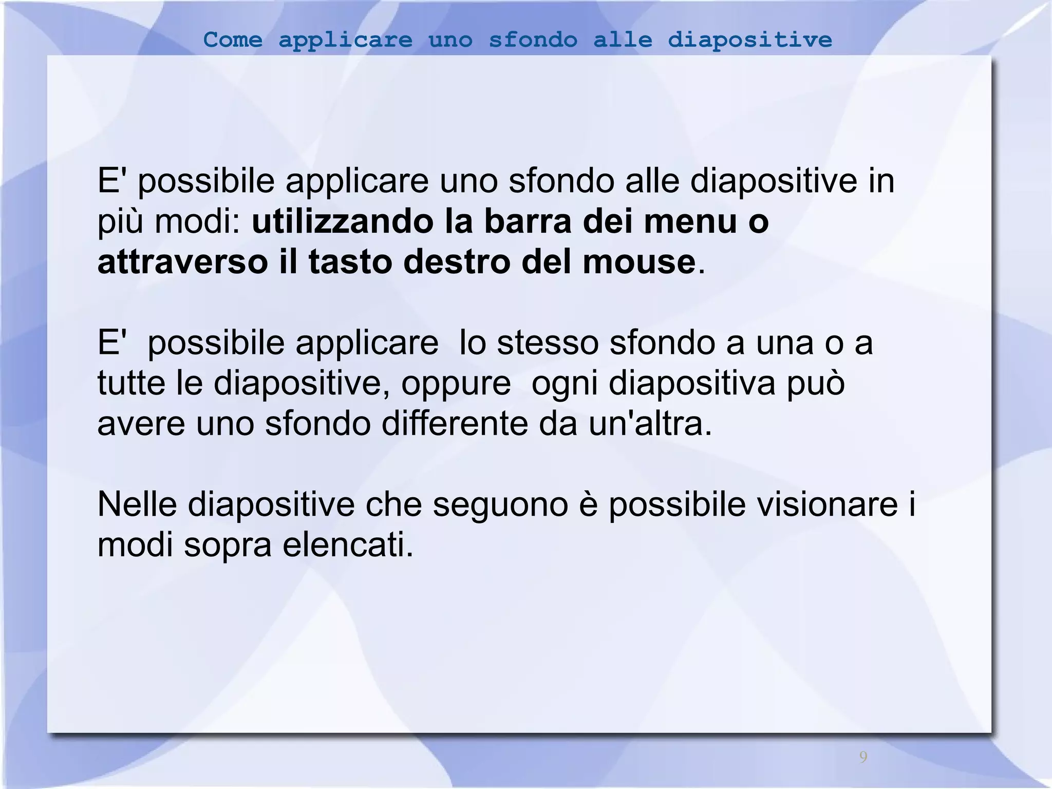9 
Come applicare uno sfondo alle diapositive 
E' possibile applicare uno sfondo alle diapositive in 
più modi: utilizzando la barra dei menu o 
attraverso il tasto destro del mouse. 
E' possibile applicare lo stesso sfondo a una o a 
tutte le diapositive, oppure ogni diapositiva può 
avere uno sfondo differente da un'altra. 
Nelle diapositive che seguono è possibile visionare i 
modi sopra elencati. 
 