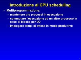 Introduzione al CPU scheduling
• Multiprogrammazione:
  – mantenere più processi in esecuzione
  – commutare l'esecuzione ad un altro processo in
    caso di blocco per I/O
  – impiegare tempi di attesa in modo produttivo




                                                     1
 