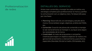 Antes crear contenido y manejar las redes se realiza una
estrategia completa para profesionalizar la marca y perfilar
la comunicación con un objetivo claro. Tal desarrollo pasa
por tres fases:
Planning: Desarrollo de una estrategia y estudio de la
marca. Personalidad, target, objetivos, análisis de FODA,
etc.
Contenido: Creación de pilares de contenido a manejar
la red. Generalmente se manejan 4, aunque varía según
las necesidades de la marca.
Creatividad: Armado de propuestas o campañas
creativas para lograr un objetivo especial. Se realiza una
general de lanzamiento o relanzamiento y para fechas
especiales (Navidad, Día de la madre, Olimpiadas, etc).
DETALLES DEL SERVICIOProfesionalización
de redes
 