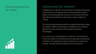Trabajamos con grillas mensuales de 3 posteos semanales
(12 en total), sin embargo, este número puede cambiar
según las necesidades de la marca o los requerimientos
del cliente. Actualización de avatar y covers cada tres
meses.
El contenido generado puede ser espejo (igual para todas
las redes) o diferenciado según el objetivo y el canal (se
determina si es necesario tras el desarrollo de la
estrategia).
En cuanto a la metodología con cliente, el contenido se
envía con artes al cliente para que lo apruebe o demande
cambios. Tras ajustarse lo que se requiere, se reenvía al
cliente. Tras aprobarse de programa el contenido.
MODALIDAD DE TRABAJOProfesionalización
de redes
 