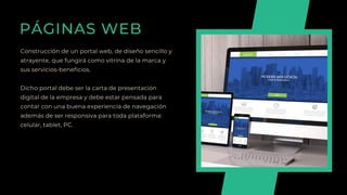 PÁGINAS WEB
Construcción de un portal web, de diseño sencillo y
atrayente, que fungirá como vitrina de la marca y
sus servicios-beneficios.
Dicho portal debe ser la carta de presentación
digital de la empresa y debe estar pensada para
contar con una buena experiencia de navegación
además de ser responsiva para toda plataforma:
celular, tablet, PC.
 