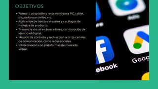 OBJETIVOS
Formato adaptable y responsivo para PC, tablet,
dispositivos móviles, etc.
Aplicación de tiendas virtuales y catálogos de
muestra de producto.
Presencia virtual en buscadores, construcción de
identidad digital.
Método de contacto y redirección a otros canales
de comunicación, como redes sociales.
Interconexión con plataformas de mercado
virtual.
 