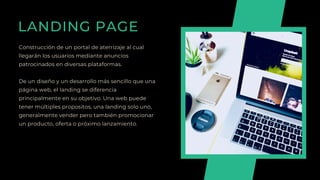 LANDING PAGE
Construcción de un portal de aterrizaje al cual
llegarán los usuarios mediante anuncios
patrocinados en diversas plataformas.
De un diseño y un desarrollo más sencillo que una
página web, el landing se diferencia
principalmente en su objetivo. Una web puede
tener múltiples propositos, una landing solo uno,
generalmente vender pero también promocionar
un producto, oferta o próximo lanzamiento.
 