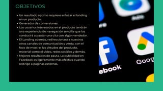 OBJETIVOS
Un resultado óptimo requiere enfocar el landing
en un producto.
Generador de conversiones.
Los usuarios interesados en el producto tendrán
una experiencia de navegación sencilla que los
conducirá a pautar una cita con algún vendedor.
El Landing además, redireccionará a nuestros
otros canales de comunicación y venta, con el
foco de mostrar las virtudes del producto,
material como el video, redes sociales y demás.
Mejores resultados de pauta. La publicidad en
Facebook es ligeramente más efectiva cuando
redirige a páginas externas.
 