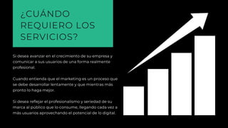 ¿CUÁNDO
REQUIERO LOS
SERVICIOS?
Si desea avanzar en el crecimiento de su empresa y
comunicar a sus usuarios de una forma realmente
profesional. 
Cuando entienda que el marketing es un proceso que
se debe desarrollar lentamente y que mientras más
pronto lo haga mejor.
Si desea reflejar el profesionalismo y seriedad de su
marca al público que lo consume, llegando cada vez a
más usuarios aprovechando el potencial de lo digital.
 