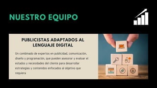 NUESTRO EQUIPO
PUBLICISTAS ADAPTADOS AL
LENGUAJE DIGITAL
Un combinado de expertos en publicidad, comunicación,
diseño y programación, que pueden asesorar y evaluar el
estados y necesidades del cliente para desarrollar
estrategias y contenidos enfocados al objetivo que
requiera
 