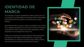 IDENTIDAD DE
MARCA
Una empresa no solo es trabajadores, sedes y producción. Es
un concepto, una identidad y un grupo de valores. Tales deben
representarse de forma gráfica, con coherencia y criterio
estético.
Identidad de marca no solo va enfoca a lo digital. Es la creación
de un paquete que determina cómo comunicará tu empresa y
a qué público lo hará. Logos funcionales, tipografía y colores
adaptados a la psicología de la marca, etc.
Toda marca importante es reconocida por dichos elementos.
Los elementos de Adidas o McDonald son, a simple vista,
identificados por cualquiera; no solo su logo, colores y textos,
todo ello transmite solidez y seriedad a las empresa.
 