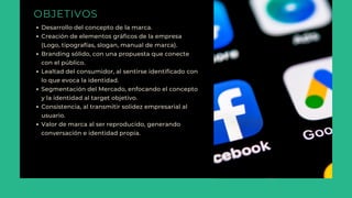 OBJETIVOS
Desarrollo del concepto de la marca.
Creación de elementos gráficos de la empresa
(Logo, tipografías, slogan, manual de marca).
Branding sólido, con una propuesta que conecte
con el público.
Lealtad del consumidor, al sentirse identificado con
lo que evoca la identidad.
Segmentación del Mercado, enfocando el concepto
y la identidad al target objetivo.
Consistencia, al transmitir solidez empresarial al
usuario.
Valor de marca al ser reproducido, generando
conversación e identidad propia.
 