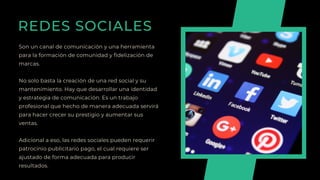 REDES SOCIALES
Son un canal de comunicación y una herramienta
para la formación de comunidad y fidelización de
marcas.
No solo basta la creación de una red social y su
mantenimiento. Hay que desarrollar una identidad
y estrategia de comunicación. Es un trabajo
profesional que hecho de manera adecuada servirá
para hacer crecer su prestigio y aumentar sus
ventas.
Adicional a eso, las redes sociales pueden requerir
patrocinio publicitario pago, el cual requiere ser
ajustado de forma adecuada para producir
resultados.
 