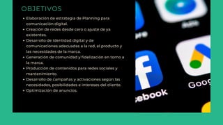 OBJETIVOS
Elaboración de estrategia de Planning para
comunicación digital.
Creación de redes desde cero o ajuste de ya
existentes.
Desarrollo de identidad digital y de
comunicaciones adecuadas a la red, el producto y
las necesidades de la marca.
Generación de comunidad y fidelización en torno a
la marca.
Producción de contenidos para redes sociales y
mantenimiento.
Desarrollo de campañas y activaciones según las
necesidades, posibilidades e intereses del cliente.
Optimización de anuncios.
 