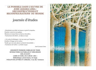 LE POSSIBLE DANS L'ŒUVRE DE
         JOSE LEZAMA LIMA :
        DÉCONSTRUCTIONS ET
   RECONFIGURATIONS DU MONDE


              journée d’études

«Desdeñado ese árbol, mi mano es quien lo impulsa;
Fúnebre contra la roca golpea,
Mientras mi mano llora su dureza intocable».
«Variaciones del árbol», La fijeza (1049)

« Cet arbre-là dédaigné, c'est ma main qui l’impulse;
Funèbre il frappe sur le rocher,
Tandis que ma main pleure sa dureté intouchable ».
«Variations de l’arbre», La fixité (1949)
                                                        José Lezama Lima

       UNIVERSITÉ FRANÇOIS-RABELAIS DE TOURS
      INTERACTIONS CULTURELLES ET DISCURSIVES
                     (ICD, EA 6297)
           LUNDI 29 AVRIL 2013 (8h30-18h) /
           Bibliothèque universitaire, 5è étage 
   FACULTÉ DE LETTRES ET LANGUES, 3 rue des Tanneurs
 