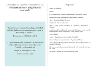 LE POSSIBLE DANS L ’ OEUVRE DE JOSÉ LEZAMA LIMA                              Programme
    déconstructions et refigurations              Lundi 29 avril 2013
              du monde
                                                  Matin :

                                                  8 h30 – Ouverture : Alfredo Gómez Müller (Université de Tours)

                                                  Le possible comme catégorie anthropologique et politique

                                                  9h00 – Ileana Bustillo(La Havane): 

                                                  Una familia Habanera dividida

                                                  9h30 - Ivette Fuentes (Instituto de Literatura y Lingüística, La
                                                  Havane): 
 «Crear la nueva causalidad, la posibilidad
 infinita, la imagen como potencial entre la      José Lezama Lima, el latido de su ausencia. La imagen como recuerdo
                                                  en las cartas de María Zambrano a Eloisa Lezama Lima
              historia y la poesía».
                                                  10h15 – Pause
         Imagen y posibilidad (1981)
                                                  10h30 – María Poumier (Université de Paris VIII): 

                                                  L'oeuvre de Lezama dans la lumière du président Chavez

 (« Créer la nouvelle causalité, la possibilité   11h15 – Enrique Rodríguez Pérez (Université de Tours-Universidad Na-
                                                  cional de Colombia): 
    infinie, l’image comme potentiel entre
            l’histoire et la poésie »).           El resurrecto y la deconstrucción del mundo en la poesía de José Leza-
                                                  ma Lima
         Image et possibilité (1981)              12h-12h30 : Échange sur les conférences du matin.
              Jose Lezama Lima




                                                                                                                      2
 