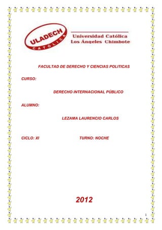 FACULTAD DE DERECHO Y CIENCIAS POLITICAS


CURSO:


               DERECHO INTERNACIONAL PÚBLICO


ALUMNO:


                   LEZAMA LAURENCIO CARLOS




CICLO: XI                 TURNO: NOCHE




                         2012
                                                    1
 