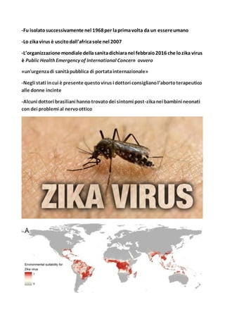 -Fu isolatosuccessivamente nel 1968per laprimavolta da un essereumano
-Lo zikavirus è uscitodall’africasole nel 2007
-L’organizzazione mondiale dellasanitadichiaranel febbraio2016 che lozika virus
è Public Health Emergency of International Concern ovvero
«un'urgenzadi sanitàpubblica di portatainternazionale»
-Negli stati incui è presente questovirus i dottori consiglianol’abortoterapeutico
alle donne incinte
-Alcuni dottori brasiliani hannotrovatodei sintomi post-zikanei bambini neonati
con dei problemi al nervoottico
 