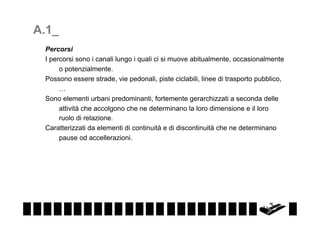 A.1_
Percorsi
I percorsi sono i canali lungo i quali ci si muove abitualmente, occasionalmente
o potenzialmente.
Possono essere strade, vie pedonali, piste ciclabili, linee di trasporto pubblico,
…
Sono elementi urbani predominanti, fortemente gerarchizzati a seconda delle
attività che accolgono che ne determinano la loro dimensione e il loro
ruolo di relazione.
Caratterizzati da elementi di continuità e di discontinuità che ne determinano
pause od accellerazioni.

 