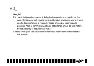 A.2_
Margini
Per margini si intendono elementi dalla destinazione incerta, confini tra due
aree. Corti interne agli insediamenti residenziali, private ma aperte, troppo
aperte da appartenere ai residenti, troppo chiuse per essere spazio
pubblico. Aree ai confini di una strada, abbastanza ampie da farsi notare,
troppo piccole per assumere un ruolo.
Spesso sono spazi che creano continuità visiva ma non sono attraversabili
fisicamente.

 