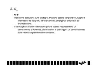 A.4_
Nodi
Intesi come eccezioni, punti strategici. Possono essere congiunzioni, luoghi di
interruzioni dei trasporti, attraversamenti, emergenze ambientali ed
architettoniche.
In tali luoghi si acuisce l’attenzione poiché spesso rappresentano un
cambiamento di funzione, di situazione, di paesaggio. Un cambio di stato
dove necessita prendere delle decisioni.

 