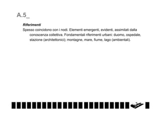 A.5_
Riferimenti
Spesso coincidono con i nodi. Elementi emergenti, evidenti, assimilati dalla
conoscenza collettiva. Fondamentali riferimenti urbani: duomo, ospedale,
stazione (architettonici); montagne, mare, fiume, lago (ambientali).

 