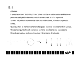 B.1_
Il Punto
Il sistema centrico si contrappone a quello omogeneo della griglia ortogonale e il
punto risulta spesso l’elemento di concentrazione e di forza repulsiva.
Si trova nel punto il momento del silenzio, l’interruzione, la fine di un periodo
scritto.
Questo potere lo mantiene anche nello spazio pubblico condizionando le utenze.
Una serie di punti allineati scandisce un ritmo, condiziona una separazione
filtrando percezione e utenza, inserisce il dinamismo direzionale.

 