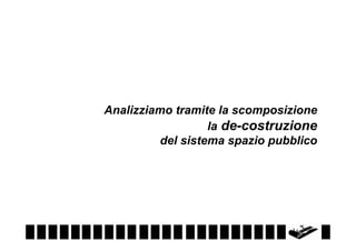 Analizziamo tramite la scomposizione
la de-costruzione
del sistema spazio pubblico

 