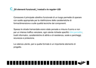 C_Gli elementi funzionali_I metodi e le regole= USI
Conoscere il principale obiettivo funzionale di un luogo permette di operare
con scelte appropriate per la ridefinizione delle caratteristiche di
forma/dimensione e sulle qualità tecniche dei componenti.
Spesso le strade tramandate erano state pensate a misura d’uomo e non
per un intenso traffico veicolare, ogni utente richiede specifici ritmi percettivi,
livelli informativi, caratteristiche di attrito e di resistenza, soste e parcheggi,
sicurezza e protezione.
La valenza utente, pari a quella formale è un importante elemento di
progetto.

 