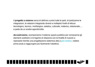 Il progetto a sistema cerca di definire a priori tutte le parti, di ipotizzarne le
integrazioni, le relazioni integrando diversi e molteplici livelli di lettura:
tecnologico, tecnico, morfologico, estetico, culturale, materico, relazionale,…
e parte da un analisi approfondita.
de-costruiamo, scomponiamo il sistema spazio pubblico per conoscerne gli
elementi costitutivi e le logiche di relazione con la finalità di riuscire a
ripensarlo tramite una progettazione sistemica atta a pre-vedere, vedere
prima aiuta a raggiungere più facilmente l’obiettivo.

 