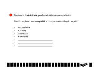 Cerchiamo di definire la qualità del sistema spazio pubblico:
Con il complesso termine qualità si comprendono molteplici aspetti:
- 
- 
- 
- 
- 
- 
- 

Accessibilità
Comfort
Sicurezza
Familiarità
_____________________________
_____________________________
_____________________________

 