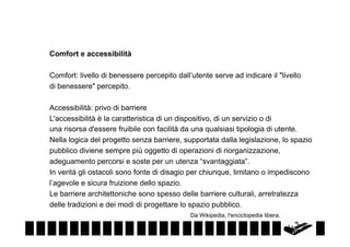 Comfort e accessibilità
Comfort: livello di benessere percepito dall’utente serve ad indicare il "livello
di benessere" percepito.
Accessibilità: privo di barriere
L'accessibilità è la caratteristica di un dispositivo, di un servizio o di
una risorsa d'essere fruibile con facilità da una qualsiasi tipologia di utente.
Nella logica del progetto senza barriere, supportata dalla legislazione, lo spazio
pubblico diviene sempre più oggetto di operazioni di riorganizzazione,
adeguamento percorsi e soste per un utenza “svantaggiata”.
In verità gli ostacoli sono fonte di disagio per chiunque, limitano o impediscono
l’agevole e sicura fruizione dello spazio.
Le barriere architettoniche sono spesso delle barriere culturali, arretratezza
delle tradizioni e dei modi di progettare lo spazio pubblico.
Da Wikipedia, l'enciclopedia libera.

 